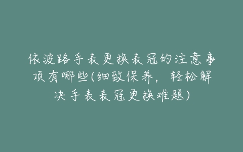 依波路手表更换表冠的注意事项有哪些(细致保养,轻松解决手表表冠更换难题)