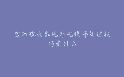宝珀腕表出现外观损坏处理技巧是什么