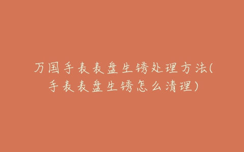 万国手表表盘生锈处理方法(手表表盘生锈怎么清理)