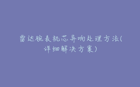 雷达腕表机芯异响处理方法(详细解决方案)