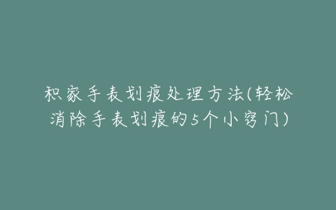 积家手表划痕处理方法(轻松消除手表划痕的5个小窍门)