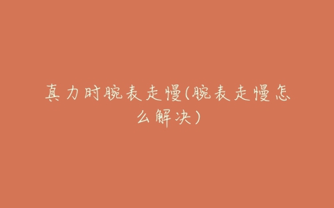 真力时腕表走慢(腕表走慢怎么解决)