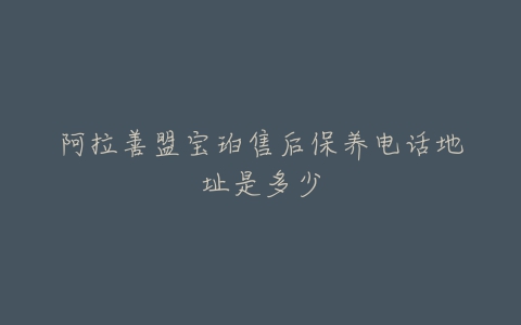 阿拉善盟宝珀售后保养电话地址是多少