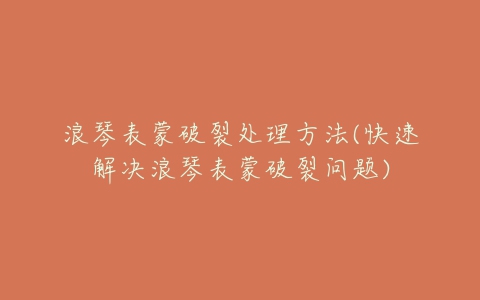 浪琴表蒙破裂处理方法(快速解决浪琴表蒙破裂问题)