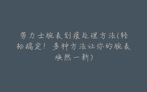 劳力士腕表划痕处理方法(轻松搞定!多种方法让你的腕表焕然一新)