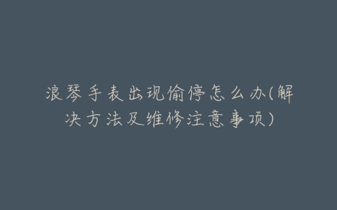 浪琴手表出现偷停怎么办(解决方法及维修注意事项)
