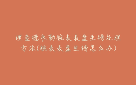 理查德米勒腕表表盘生锈处理方法(腕表表盘生锈怎么办)