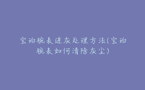 宝珀腕表进灰处理方法(宝珀腕表如何清除灰尘)