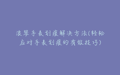 浪琴手表划痕解决方法(轻松应对手表划痕的有效技巧)