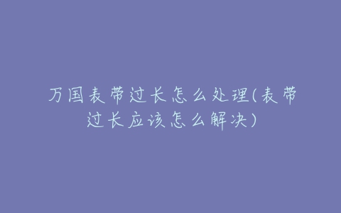 万国表带过长怎么处理(表带过长应该怎么解决)