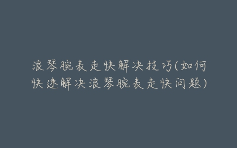 浪琴腕表走快解决技巧(如何快速解决浪琴腕表走快问题)