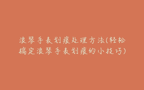 浪琴手表划痕处理方法(轻松搞定浪琴手表划痕的小技巧)