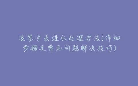 浪琴手表进水处理方法(详细步骤及常见问题解决技巧)