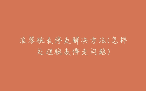 浪琴腕表停走解决方法(怎样处理腕表停走问题)