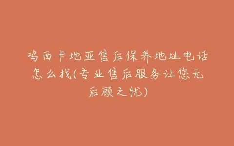 鸡西卡地亚售后保养地址电话怎么找(专业售后服务让您无后顾之忧)