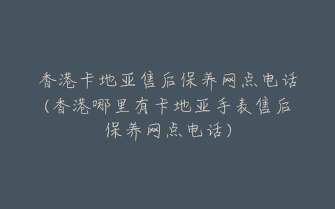 香港卡地亚售后保养网点电话(香港哪里有卡地亚手表售后保养网点电话)