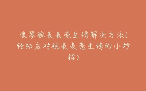 浪琴腕表表壳生锈解决方法(轻松应对腕表表壳生锈的小妙招)