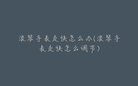浪琴手表走快怎么办(浪琴手表走快怎么调节)