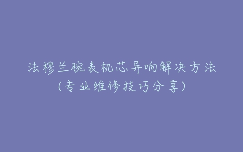 法穆兰腕表机芯异响解决方法(专业维修技巧分享)