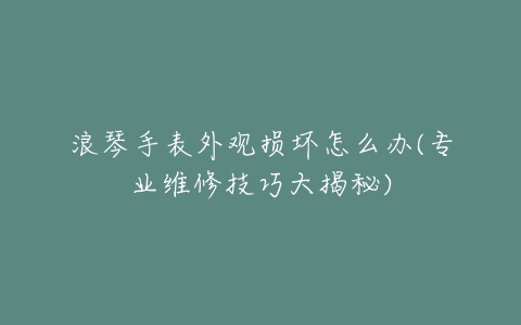 浪琴手表外观损坏怎么办(专业维修技巧大揭秘)