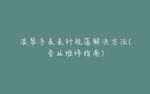 浪琴手表表针脱落解决方法(专业维修指南)