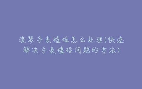 浪琴手表磕碰怎么处理(快速解决手表磕碰问题的方法)