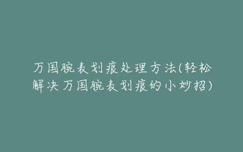 万国腕表划痕处理方法(轻松解决万国腕表划痕的小妙招)
