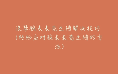 浪琴腕表表壳生锈解决技巧 (轻松应对腕表表壳生锈的方法)