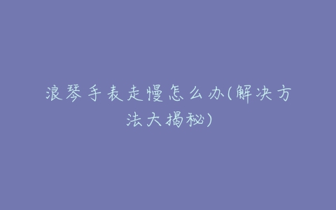 浪琴手表走慢怎么办(解决方法大揭秘)