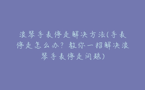 浪琴手表停走解决方法(手表停走怎么办？教你一招解决浪琴手表停走问题)