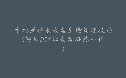 卡地亚腕表表盘生锈处理技巧(轻松DIY让表盘焕然一新)