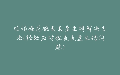 帕玛强尼腕表表盘生锈解决方法(轻松应对腕表表盘生锈问题)