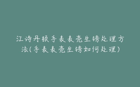 江诗丹顿手表表壳生锈处理方法(手表表壳生锈如何处理)