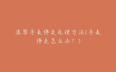 浪琴手表停走处理方法(手表停走怎么办?)
