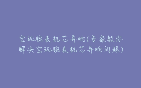 宝玑腕表机芯异响(专家教你解决宝玑腕表机芯异响问题)