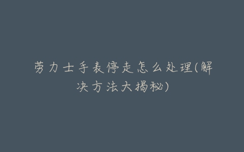 劳力士手表停走怎么处理(解决方法大揭秘)