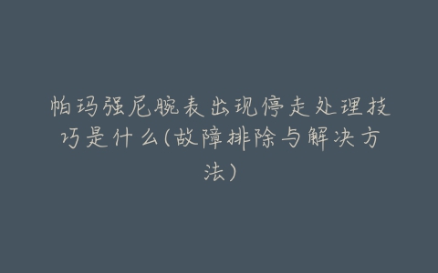 帕玛强尼腕表出现停走处理技巧是什么(故障排除与解决方法)