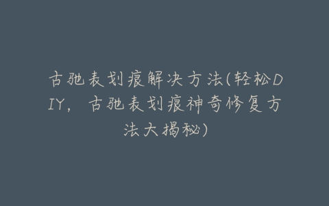 古驰表划痕解决方法(轻松DIY，古驰表划痕神奇修复方法大揭秘)