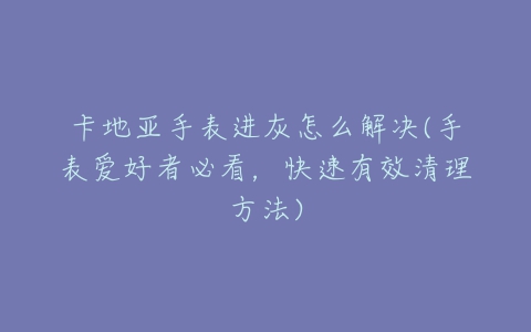 卡地亚手表进灰怎么解决(手表爱好者必看,快速有效清理方法)