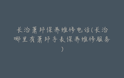 长治萧邦保养维修电话(长治哪里有萧邦手表保养维修服务)