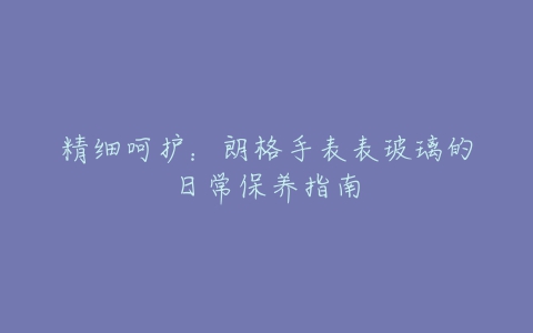 精细呵护:朗格手表表玻璃的日常保养指南