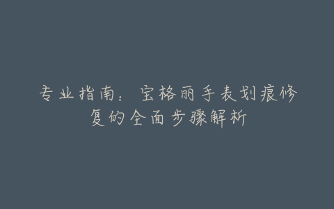 专业指南:宝格丽手表划痕修复的全面步骤解析