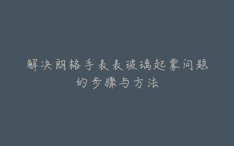 解决朗格手表表玻璃起雾问题的步骤与方法