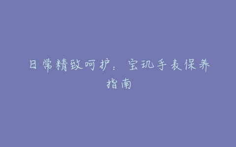 日常精致呵护：宝玑手表保养指南