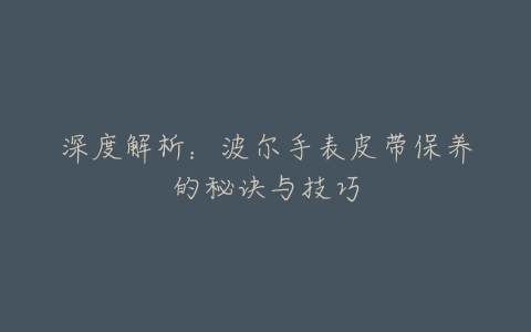 深度解析：波尔手表皮带保养的秘诀与技巧