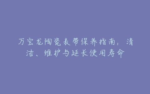 万宝龙陶瓷表带保养指南：清洁、维护与延长使用寿命