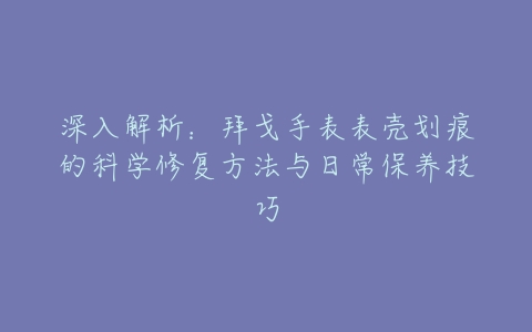 深入解析：拜戈手表表壳划痕的科学修复方法与日常保养技巧