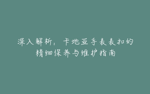 深入解析：卡地亚手表表扣的精细保养与维护指南