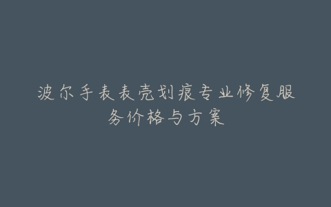 波尔手表表壳划痕专业修复服务价格与方案
