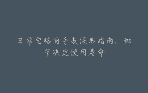 日常宝格丽手表保养指南：细节决定使用寿命